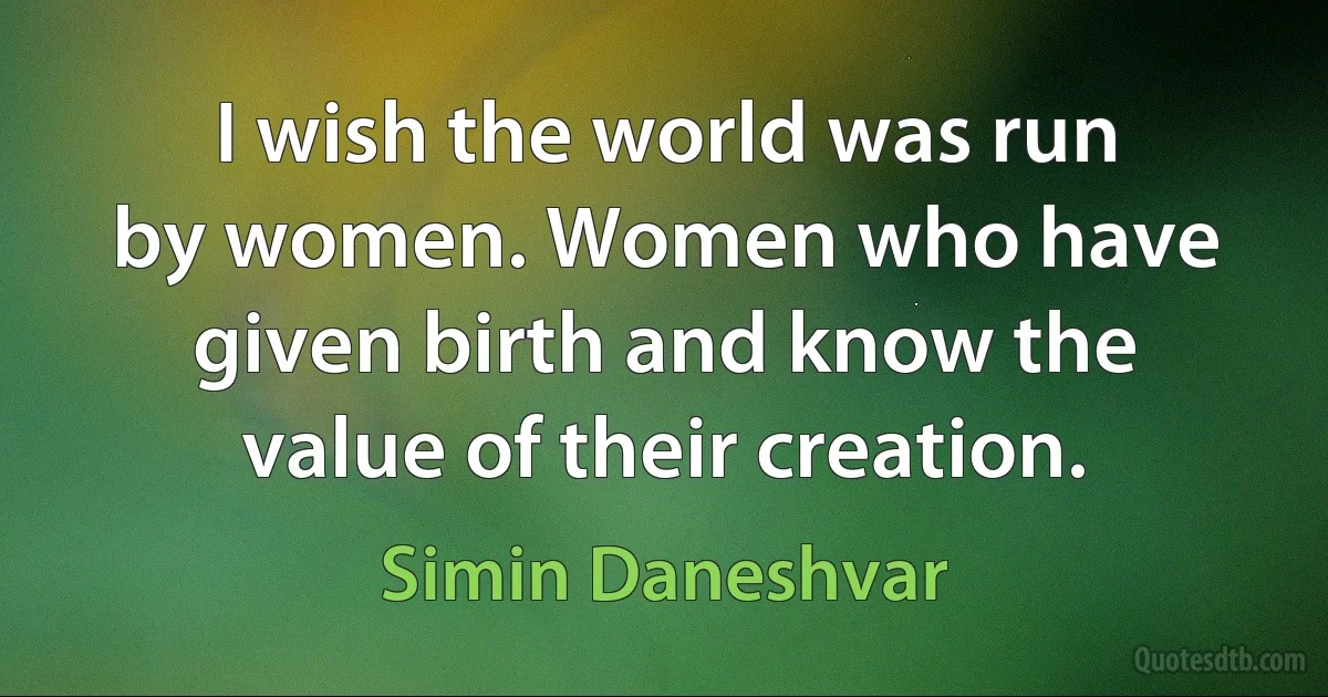 I wish the world was run by women. Women who have given birth and know the value of their creation. (Simin Daneshvar)