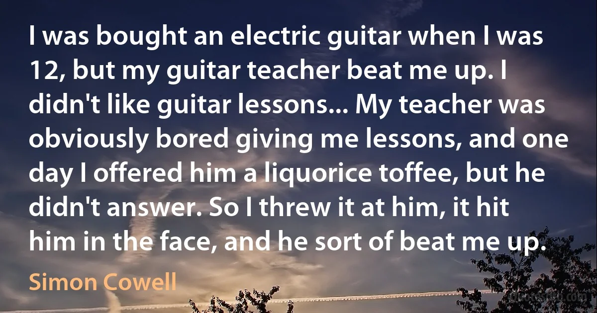 I was bought an electric guitar when I was 12, but my guitar teacher beat me up. I didn't like guitar lessons... My teacher was obviously bored giving me lessons, and one day I offered him a liquorice toffee, but he didn't answer. So I threw it at him, it hit him in the face, and he sort of beat me up. (Simon Cowell)