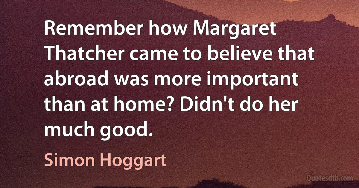 Remember how Margaret Thatcher came to believe that abroad was more important than at home? Didn't do her much good. (Simon Hoggart)