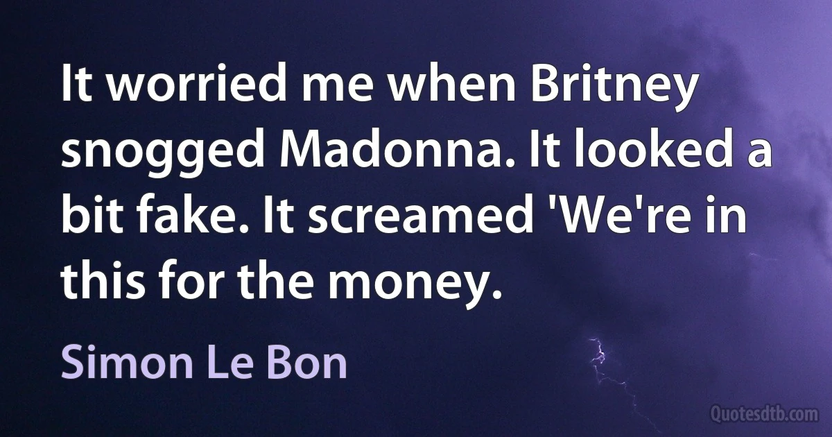 It worried me when Britney snogged Madonna. It looked a bit fake. It screamed 'We're in this for the money. (Simon Le Bon)