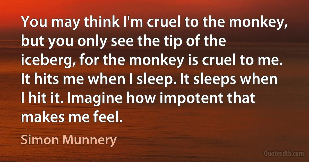 You may think I'm cruel to the monkey, but you only see the tip of the iceberg, for the monkey is cruel to me. It hits me when I sleep. It sleeps when I hit it. Imagine how impotent that makes me feel. (Simon Munnery)