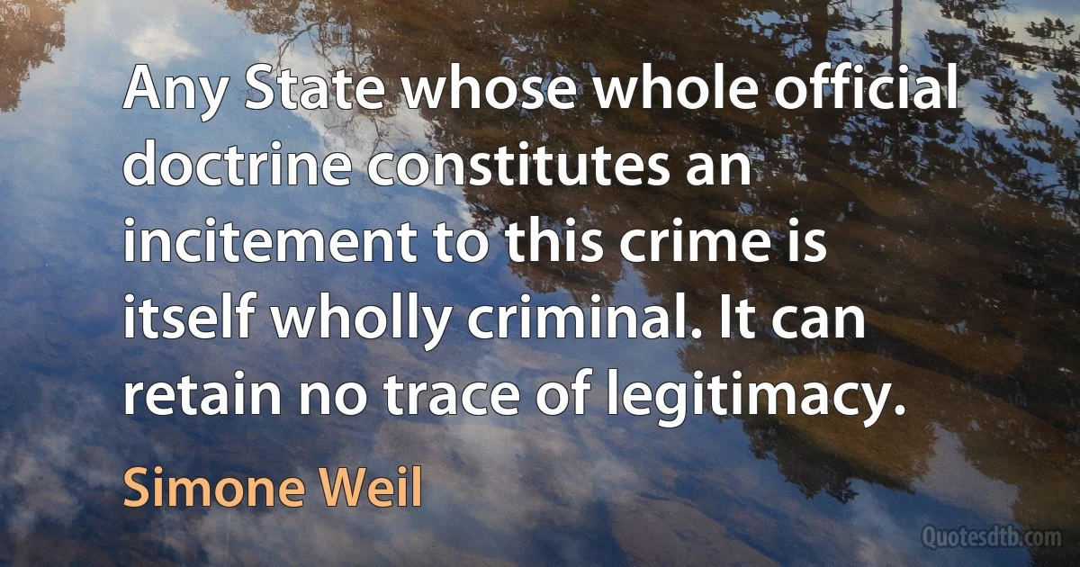 Any State whose whole official doctrine constitutes an incitement to this crime is itself wholly criminal. It can retain no trace of legitimacy. (Simone Weil)