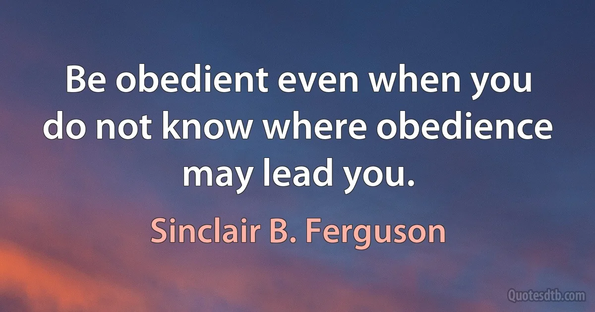 Be obedient even when you do not know where obedience may lead you. (Sinclair B. Ferguson)