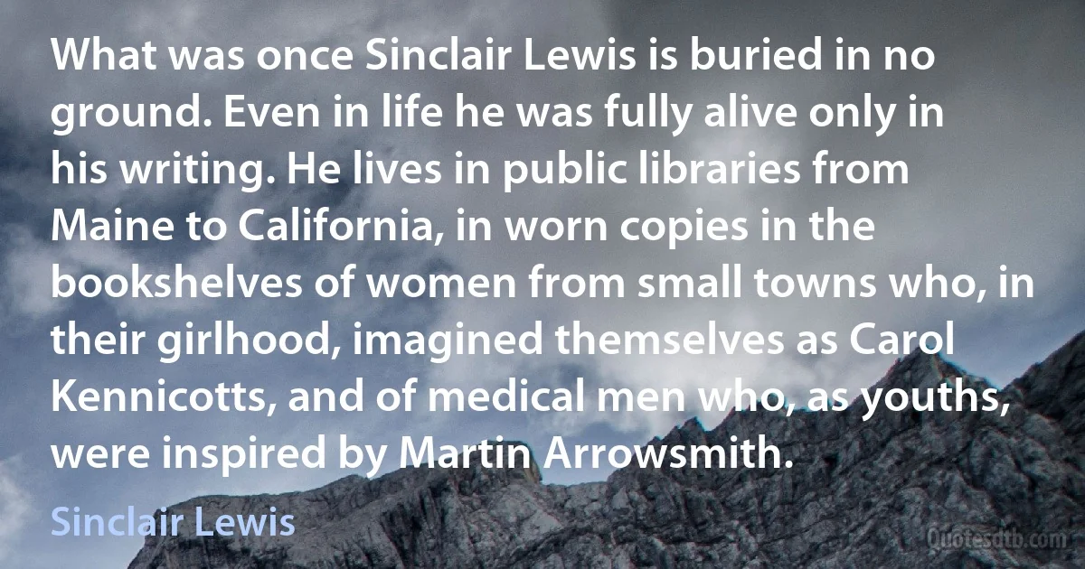 What was once Sinclair Lewis is buried in no ground. Even in life he was fully alive only in his writing. He lives in public libraries from Maine to California, in worn copies in the bookshelves of women from small towns who, in their girlhood, imagined themselves as Carol Kennicotts, and of medical men who, as youths, were inspired by Martin Arrowsmith. (Sinclair Lewis)