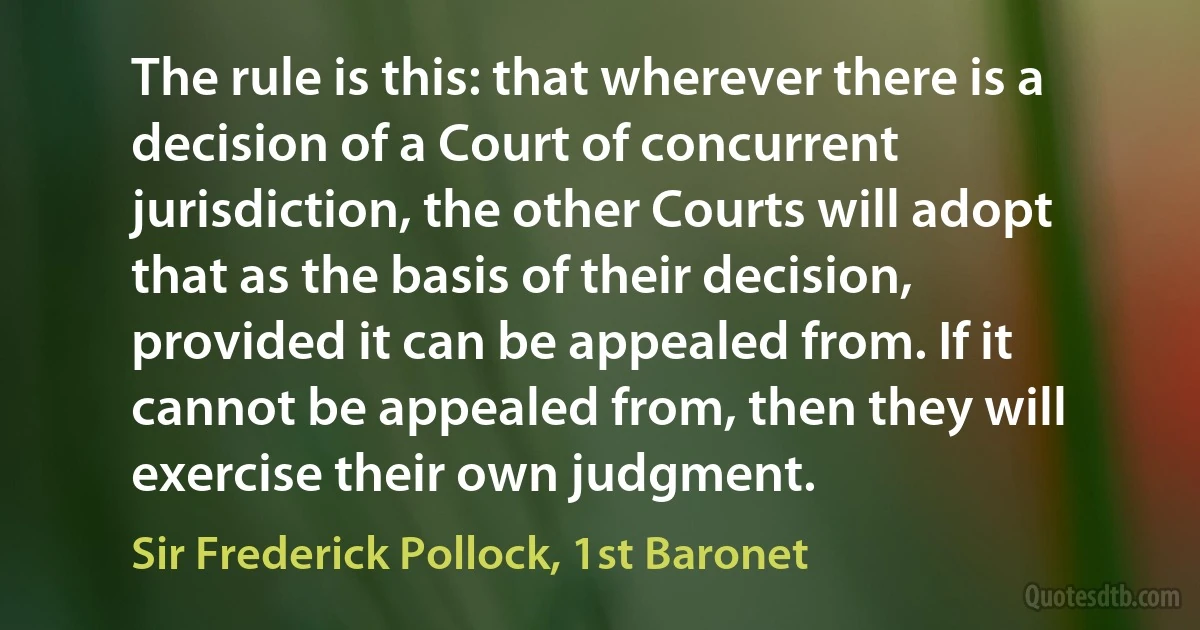 The rule is this: that wherever there is a decision of a Court of concurrent jurisdiction, the other Courts will adopt that as the basis of their decision, provided it can be appealed from. If it cannot be appealed from, then they will exercise their own judgment. (Sir Frederick Pollock, 1st Baronet)