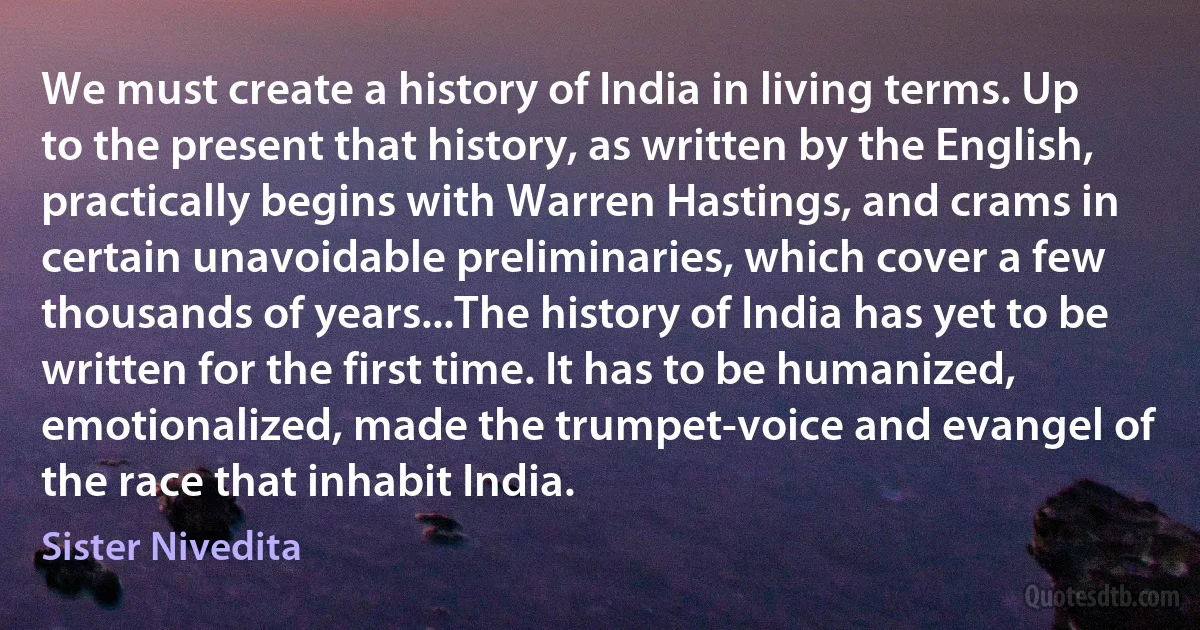 We must create a history of India in living terms. Up to the present that history, as written by the English, practically begins with Warren Hastings, and crams in certain unavoidable preliminaries, which cover a few thousands of years...The history of India has yet to be written for the first time. It has to be humanized, emotionalized, made the trumpet-voice and evangel of the race that inhabit India. (Sister Nivedita)