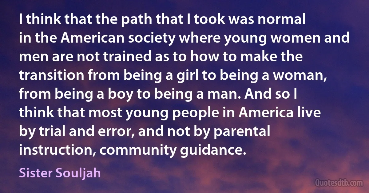 I think that the path that I took was normal in the American society where young women and men are not trained as to how to make the transition from being a girl to being a woman, from being a boy to being a man. And so I think that most young people in America live by trial and error, and not by parental instruction, community guidance. (Sister Souljah)