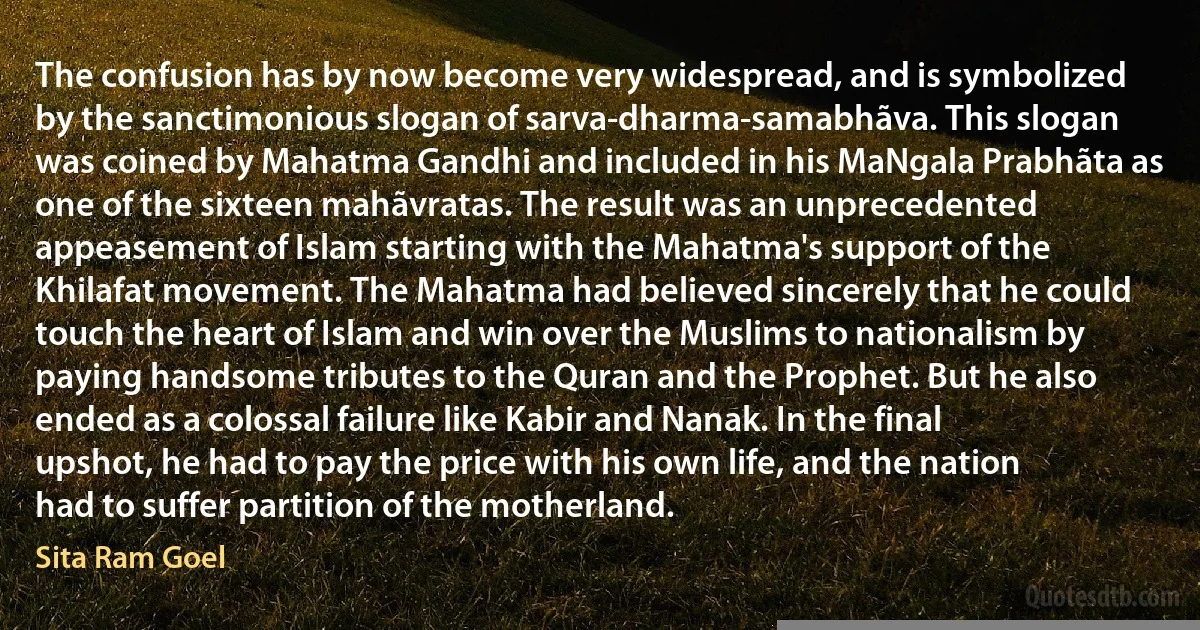 The confusion has by now become very widespread, and is symbolized by the sanctimonious slogan of sarva-dharma-samabhãva. This slogan was coined by Mahatma Gandhi and included in his MaNgala Prabhãta as one of the sixteen mahãvratas. The result was an unprecedented appeasement of Islam starting with the Mahatma's support of the Khilafat movement. The Mahatma had believed sincerely that he could touch the heart of Islam and win over the Muslims to nationalism by paying handsome tributes to the Quran and the Prophet. But he also ended as a colossal failure like Kabir and Nanak. In the final upshot, he had to pay the price with his own life, and the nation had to suffer partition of the motherland. (Sita Ram Goel)