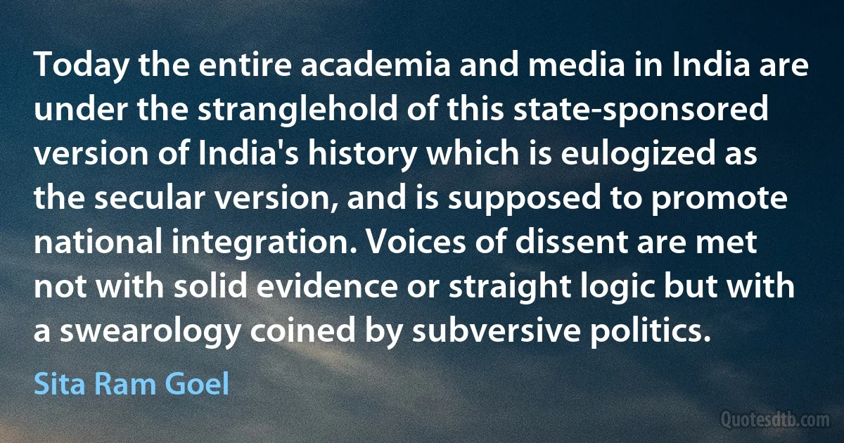 Today the entire academia and media in India are under the stranglehold of this state-sponsored version of India's history which is eulogized as the secular version, and is supposed to promote national integration. Voices of dissent are met not with solid evidence or straight logic but with a swearology coined by subversive politics. (Sita Ram Goel)