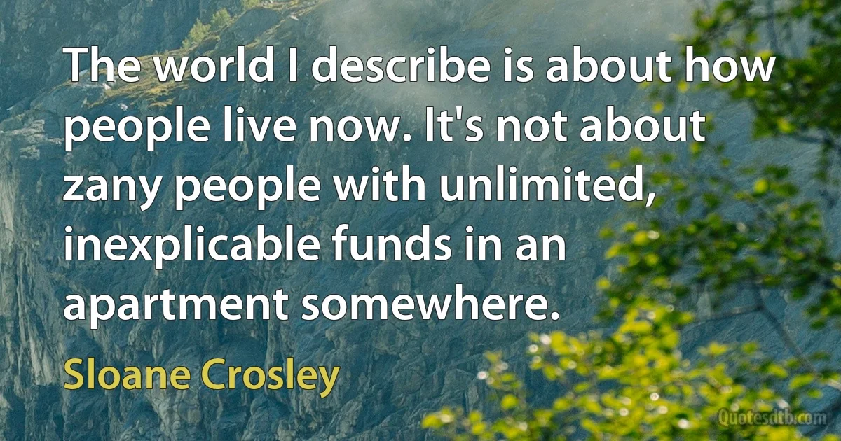 The world I describe is about how people live now. It's not about zany people with unlimited, inexplicable funds in an apartment somewhere. (Sloane Crosley)