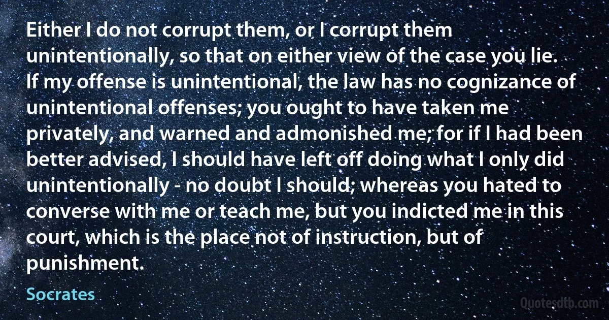 Either I do not corrupt them, or I corrupt them unintentionally, so that on either view of the case you lie. If my offense is unintentional, the law has no cognizance of unintentional offenses; you ought to have taken me privately, and warned and admonished me; for if I had been better advised, I should have left off doing what I only did unintentionally - no doubt I should; whereas you hated to converse with me or teach me, but you indicted me in this court, which is the place not of instruction, but of punishment. (Socrates)