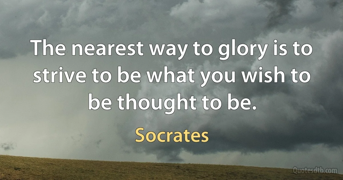 The nearest way to glory is to strive to be what you wish to be thought to be. (Socrates)