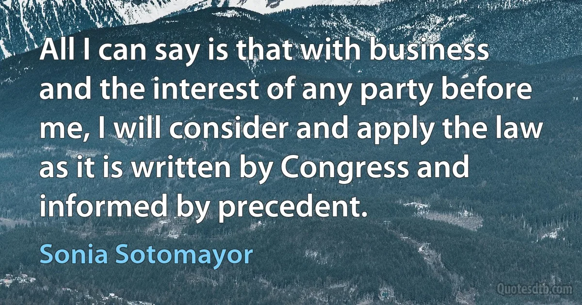 All I can say is that with business and the interest of any party before me, I will consider and apply the law as it is written by Congress and informed by precedent. (Sonia Sotomayor)