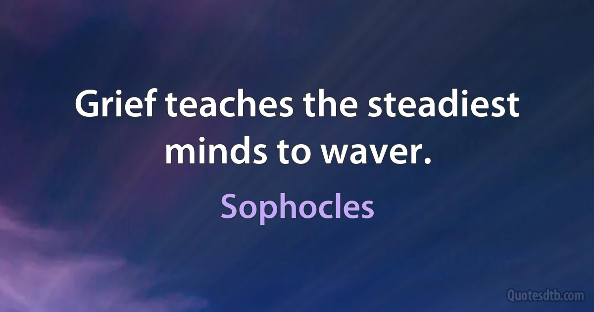 Grief teaches the steadiest minds to waver. (Sophocles)