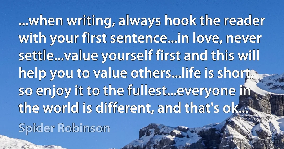 ...when writing, always hook the reader with your first sentence...in love, never settle...value yourself first and this will help you to value others...life is short, so enjoy it to the fullest...everyone in the world is different, and that's ok... (Spider Robinson)