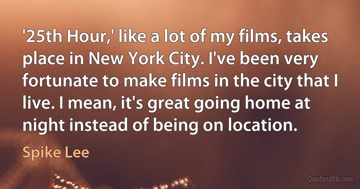 '25th Hour,' like a lot of my films, takes place in New York City. I've been very fortunate to make films in the city that I live. I mean, it's great going home at night instead of being on location. (Spike Lee)