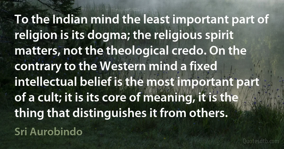 To the Indian mind the least important part of religion is its dogma; the religious spirit matters, not the theological credo. On the contrary to the Western mind a fixed intellectual belief is the most important part of a cult; it is its core of meaning, it is the thing that distinguishes it from others. (Sri Aurobindo)