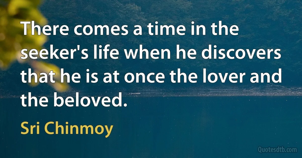 There comes a time in the seeker's life when he discovers that he is at once the lover and the beloved. (Sri Chinmoy)