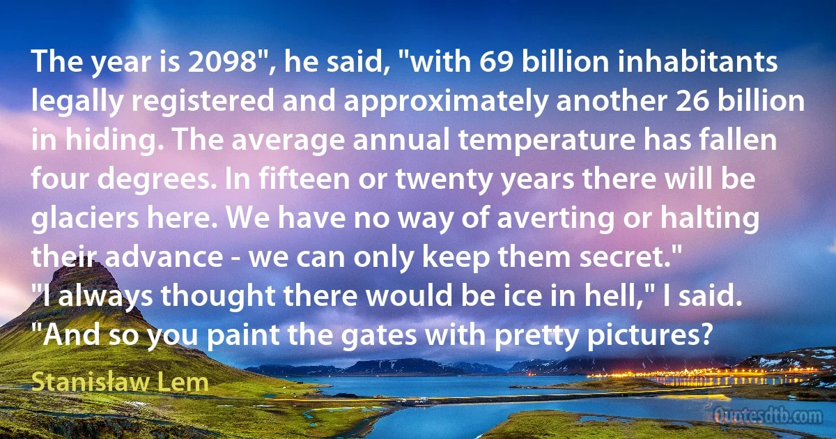 The year is 2098", he said, "with 69 billion inhabitants legally registered and approximately another 26 billion in hiding. The average annual temperature has fallen four degrees. In fifteen or twenty years there will be glaciers here. We have no way of averting or halting their advance - we can only keep them secret."
"I always thought there would be ice in hell," I said. "And so you paint the gates with pretty pictures? (Stanisław Lem)