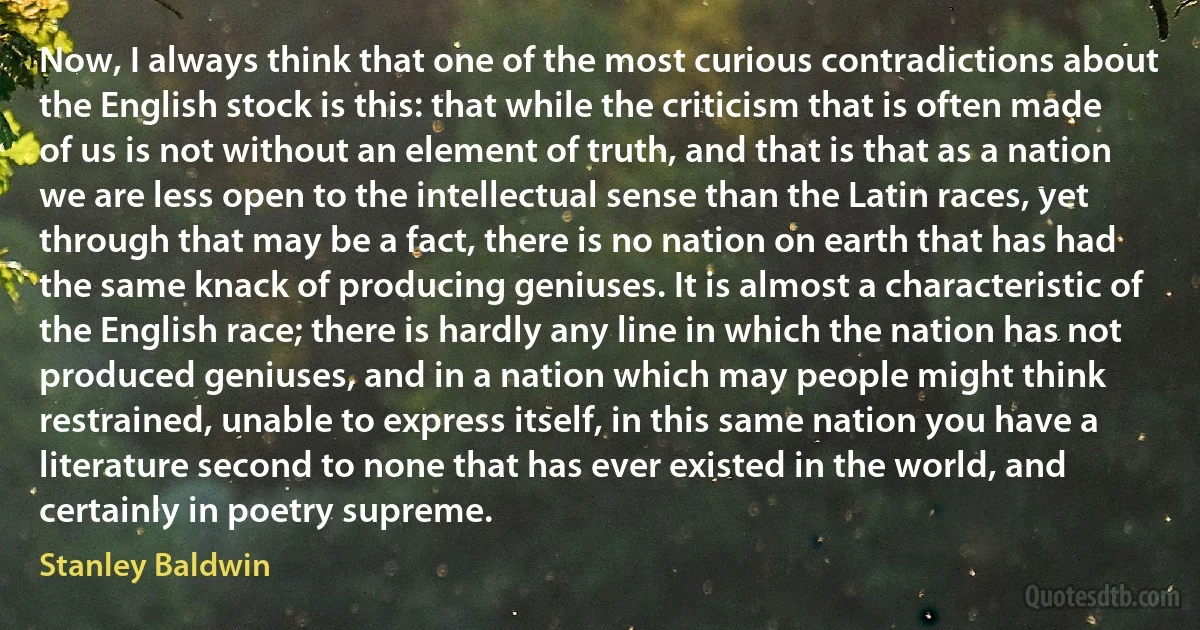 Now, I always think that one of the most curious contradictions about the English stock is this: that while the criticism that is often made of us is not without an element of truth, and that is that as a nation we are less open to the intellectual sense than the Latin races, yet through that may be a fact, there is no nation on earth that has had the same knack of producing geniuses. It is almost a characteristic of the English race; there is hardly any line in which the nation has not produced geniuses, and in a nation which may people might think restrained, unable to express itself, in this same nation you have a literature second to none that has ever existed in the world, and certainly in poetry supreme. (Stanley Baldwin)