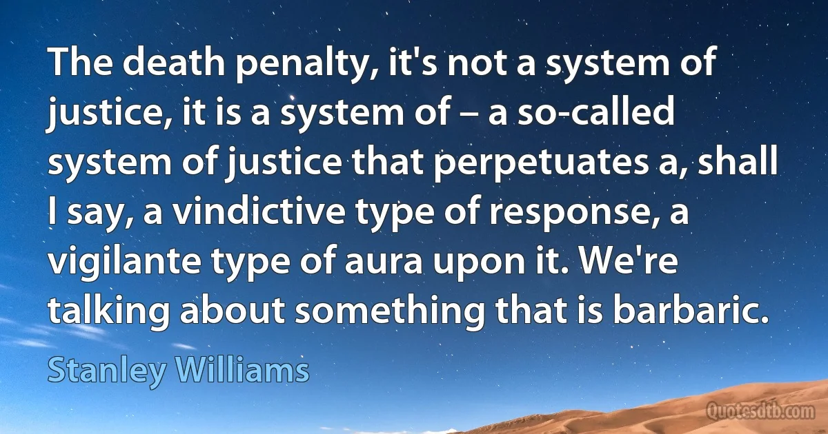 The death penalty, it's not a system of justice, it is a system of – a so-called system of justice that perpetuates a, shall I say, a vindictive type of response, a vigilante type of aura upon it. We're talking about something that is barbaric. (Stanley Williams)