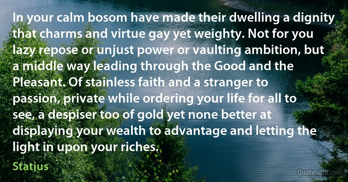In your calm bosom have made their dwelling a dignity that charms and virtue gay yet weighty. Not for you lazy repose or unjust power or vaulting ambition, but a middle way leading through the Good and the Pleasant. Of stainless faith and a stranger to passion, private while ordering your life for all to see, a despiser too of gold yet none better at displaying your wealth to advantage and letting the light in upon your riches. (Statius)