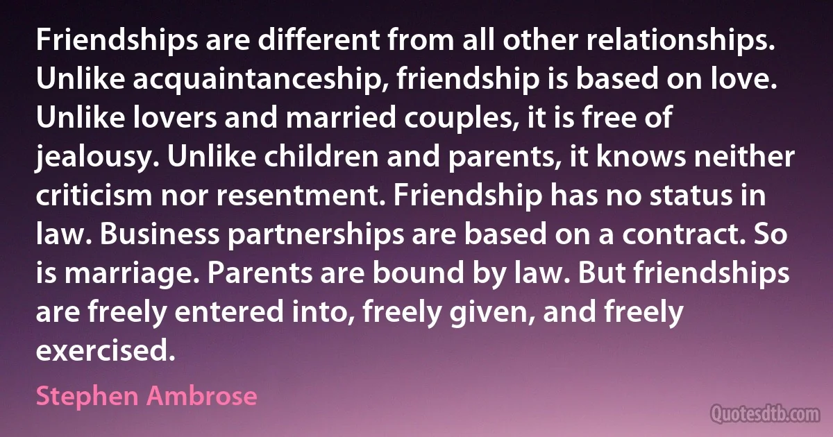 Friendships are different from all other relationships. Unlike acquaintanceship, friendship is based on love. Unlike lovers and married couples, it is free of jealousy. Unlike children and parents, it knows neither criticism nor resentment. Friendship has no status in law. Business partnerships are based on a contract. So is marriage. Parents are bound by law. But friendships are freely entered into, freely given, and freely exercised. (Stephen Ambrose)