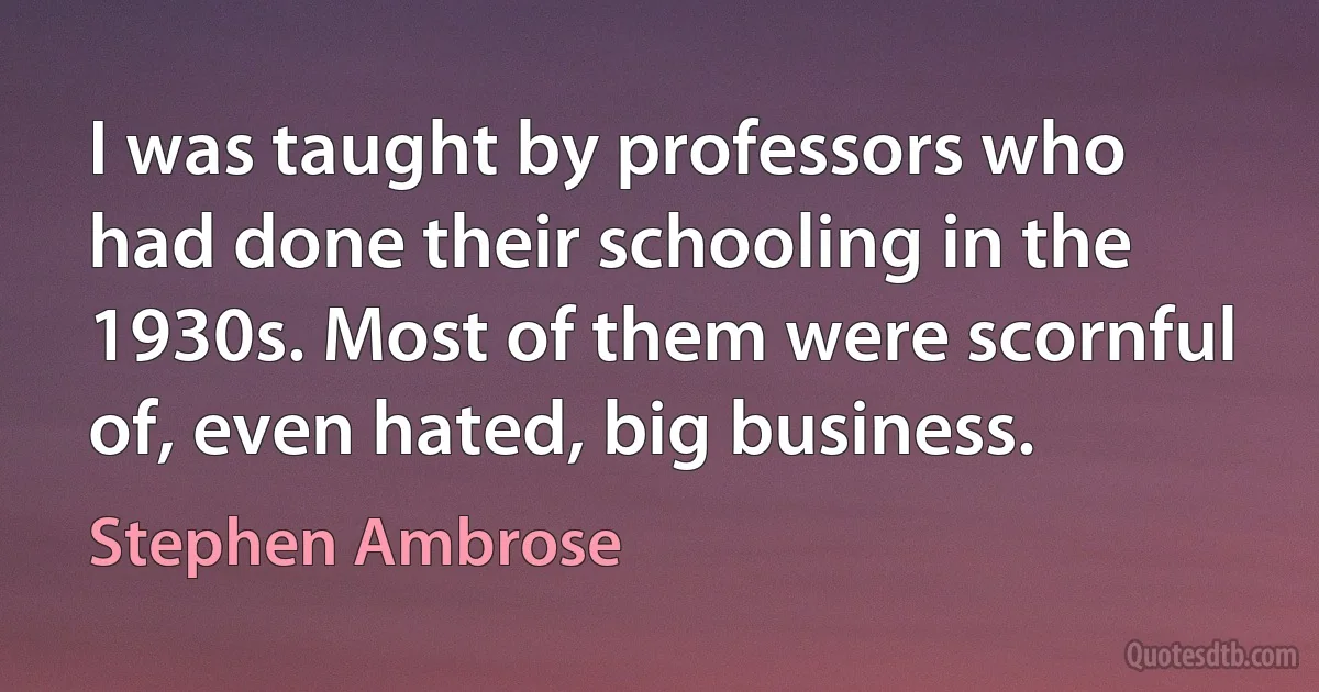 I was taught by professors who had done their schooling in the 1930s. Most of them were scornful of, even hated, big business. (Stephen Ambrose)