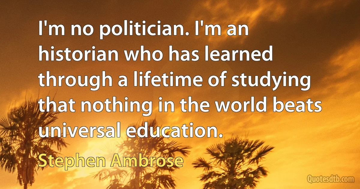 I'm no politician. I'm an historian who has learned through a lifetime of studying that nothing in the world beats universal education. (Stephen Ambrose)