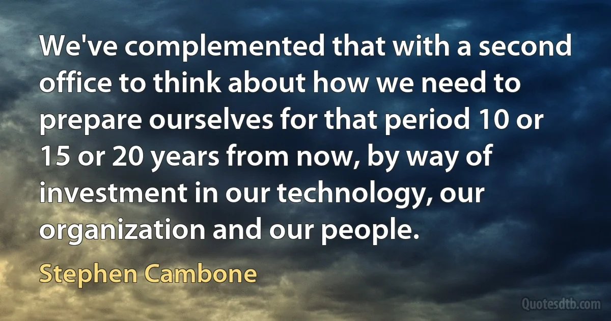 We've complemented that with a second office to think about how we need to prepare ourselves for that period 10 or 15 or 20 years from now, by way of investment in our technology, our organization and our people. (Stephen Cambone)