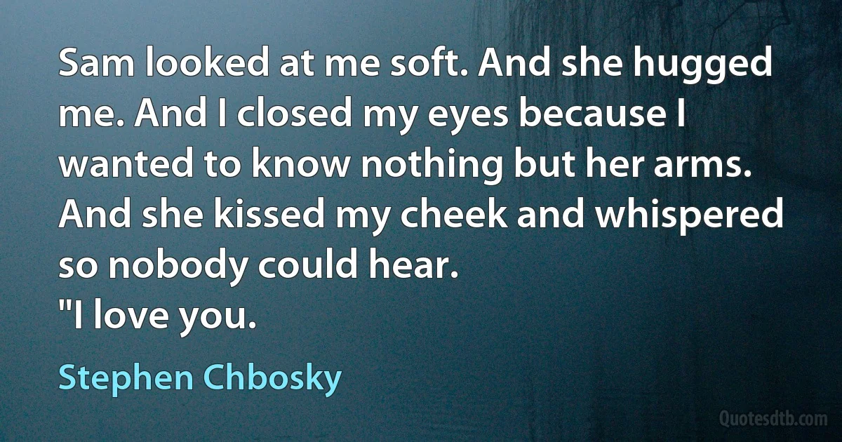 Sam looked at me soft. And she hugged me. And I closed my eyes because I wanted to know nothing but her arms. And she kissed my cheek and whispered so nobody could hear.
"I love you. (Stephen Chbosky)