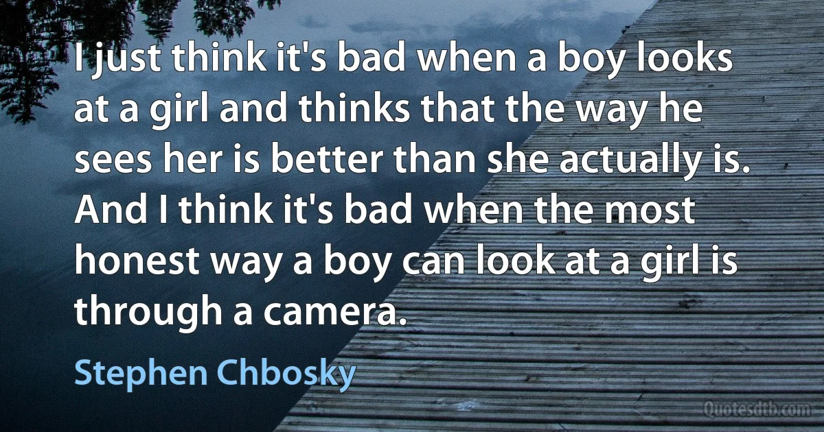 I just think it's bad when a boy looks at a girl and thinks that the way he sees her is better than she actually is. And I think it's bad when the most honest way a boy can look at a girl is through a camera. (Stephen Chbosky)