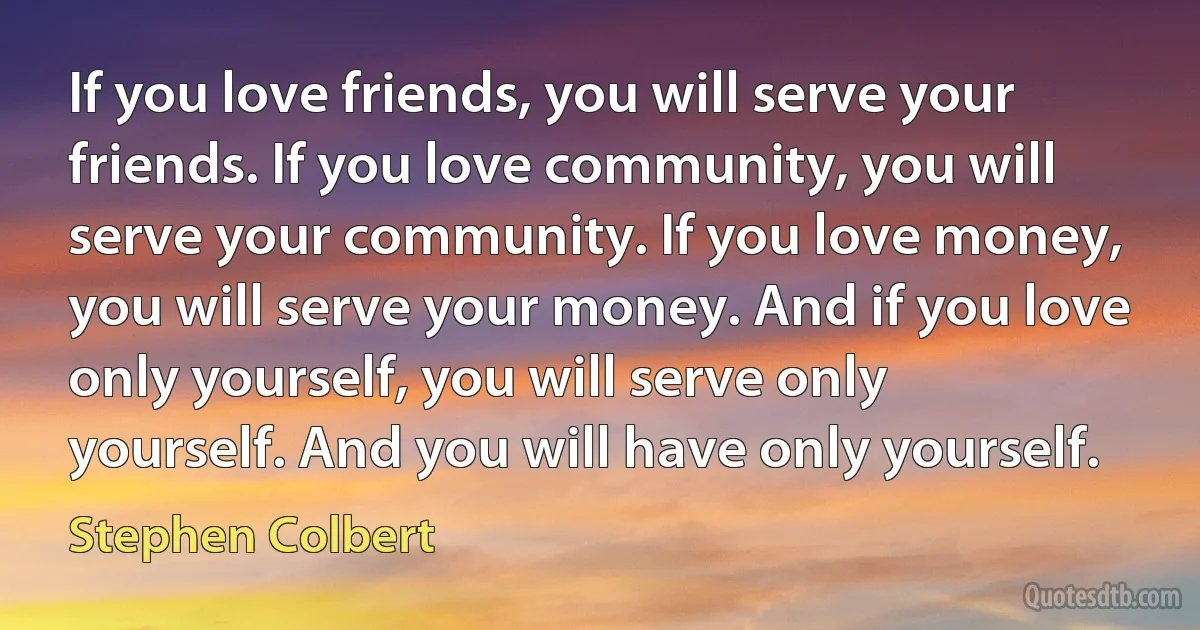 If you love friends, you will serve your friends. If you love community, you will serve your community. If you love money, you will serve your money. And if you love only yourself, you will serve only yourself. And you will have only yourself. (Stephen Colbert)