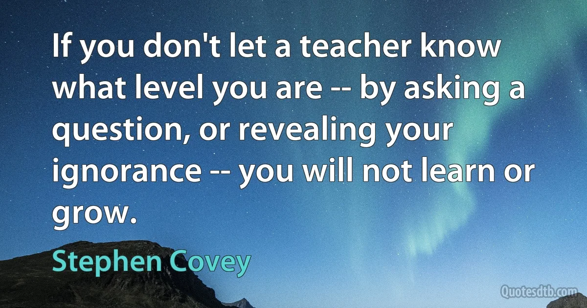 If you don't let a teacher know what level you are -- by asking a question, or revealing your ignorance -- you will not learn or grow. (Stephen Covey)