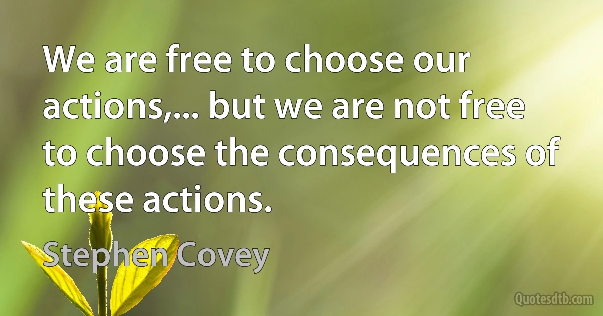 We are free to choose our actions,... but we are not free to choose the consequences of these actions. (Stephen Covey)