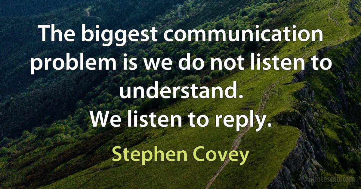 The biggest communication problem is we do not listen to understand.
We listen to reply. (Stephen Covey)