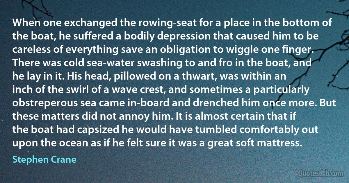 When one exchanged the rowing-seat for a place in the bottom of the boat, he suffered a bodily depression that caused him to be careless of everything save an obligation to wiggle one finger. There was cold sea-water swashing to and fro in the boat, and he lay in it. His head, pillowed on a thwart, was within an inch of the swirl of a wave crest, and sometimes a particularly obstreperous sea came in-board and drenched him once more. But these matters did not annoy him. It is almost certain that if the boat had capsized he would have tumbled comfortably out upon the ocean as if he felt sure it was a great soft mattress. (Stephen Crane)