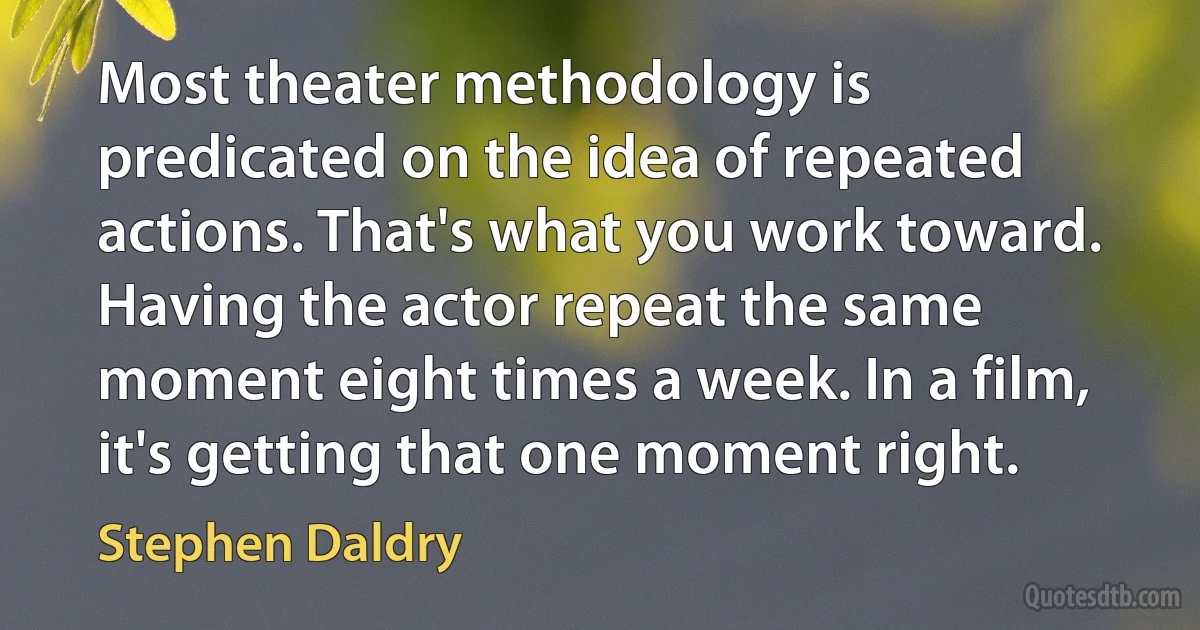 Most theater methodology is predicated on the idea of repeated actions. That's what you work toward. Having the actor repeat the same moment eight times a week. In a film, it's getting that one moment right. (Stephen Daldry)