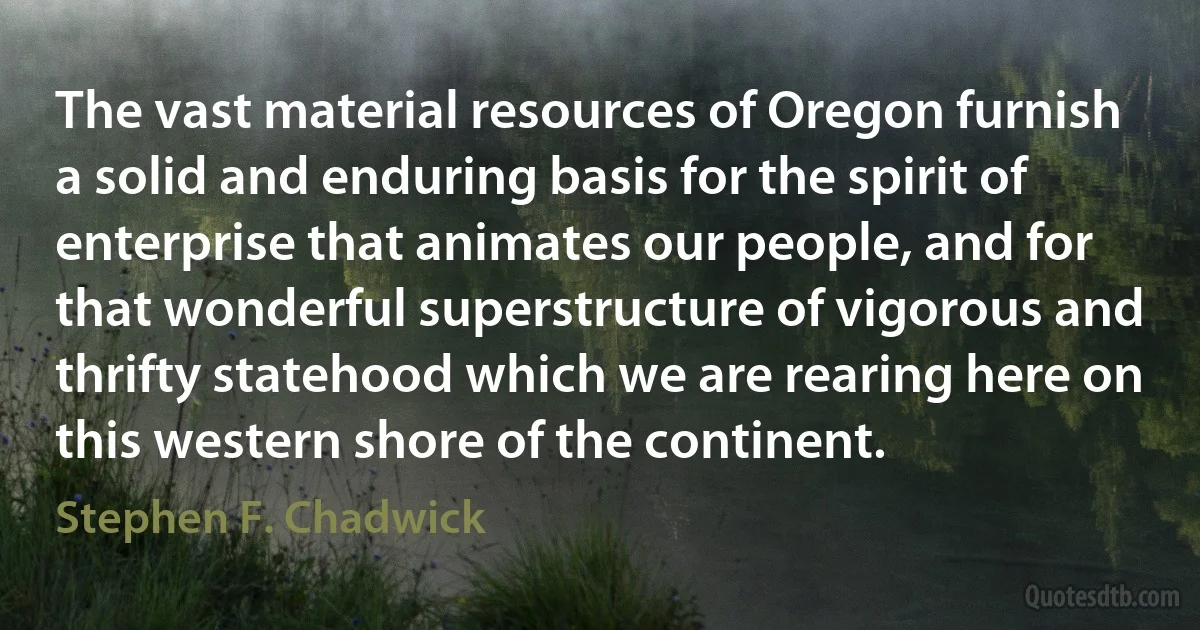 The vast material resources of Oregon furnish a solid and enduring basis for the spirit of enterprise that animates our people, and for that wonderful superstructure of vigorous and thrifty statehood which we are rearing here on this western shore of the continent. (Stephen F. Chadwick)