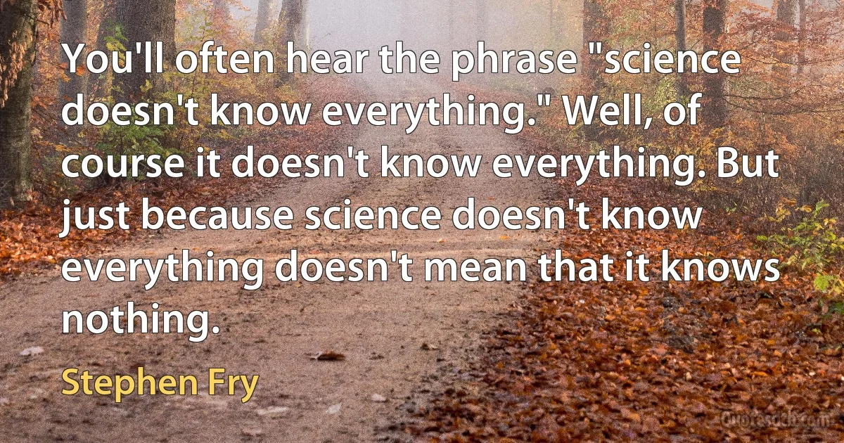 You'll often hear the phrase "science doesn't know everything." Well, of course it doesn't know everything. But just because science doesn't know everything doesn't mean that it knows nothing. (Stephen Fry)