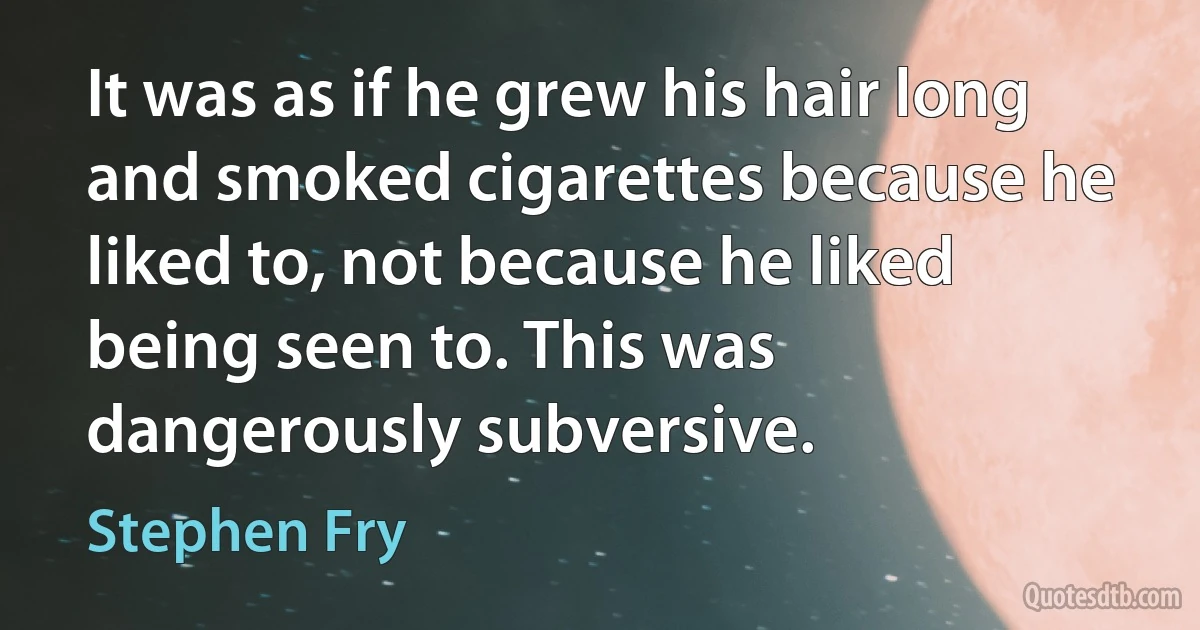 It was as if he grew his hair long and smoked cigarettes because he liked to, not because he liked being seen to. This was dangerously subversive. (Stephen Fry)