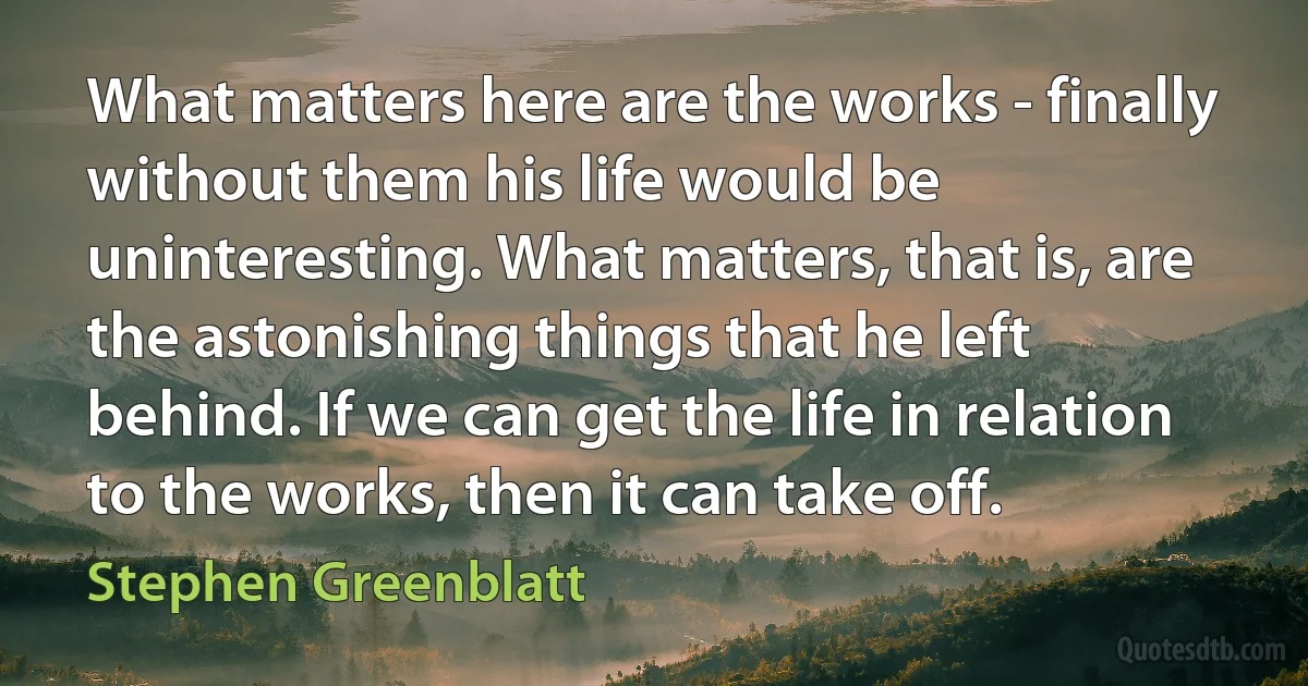 What matters here are the works - finally without them his life would be uninteresting. What matters, that is, are the astonishing things that he left behind. If we can get the life in relation to the works, then it can take off. (Stephen Greenblatt)