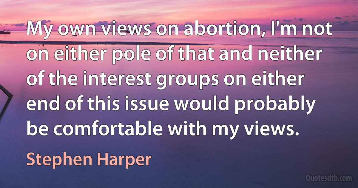 My own views on abortion, I'm not on either pole of that and neither of the interest groups on either end of this issue would probably be comfortable with my views. (Stephen Harper)