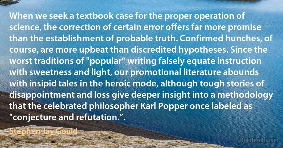 When we seek a textbook case for the proper operation of science, the correction of certain error offers far more promise than the establishment of probable truth. Confirmed hunches, of course, are more upbeat than discredited hypotheses. Since the worst traditions of "popular” writing falsely equate instruction with sweetness and light, our promotional literature abounds with insipid tales in the heroic mode, although tough stories of disappointment and loss give deeper insight into a methodology that the celebrated philosopher Karl Popper once labeled as "conjecture and refutation.”. (Stephen Jay Gould)