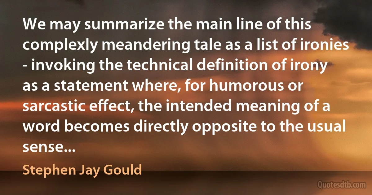 We may summarize the main line of this complexly meandering tale as a list of ironies - invoking the technical definition of irony as a statement where, for humorous or sarcastic effect, the intended meaning of a word becomes directly opposite to the usual sense... (Stephen Jay Gould)