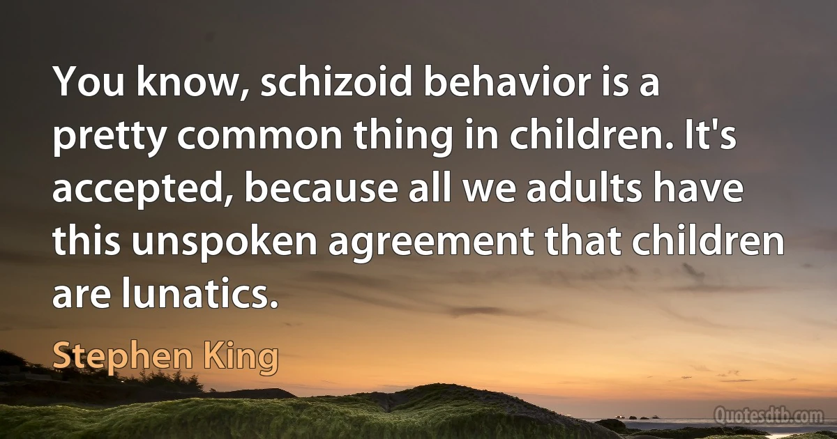 You know, schizoid behavior is a pretty common thing in children. It's accepted, because all we adults have this unspoken agreement that children are lunatics. (Stephen King)