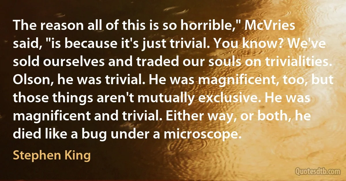 The reason all of this is so horrible," McVries said, "is because it's just trivial. You know? We've sold ourselves and traded our souls on trivialities. Olson, he was trivial. He was magnificent, too, but those things aren't mutually exclusive. He was magnificent and trivial. Either way, or both, he died like a bug under a microscope. (Stephen King)