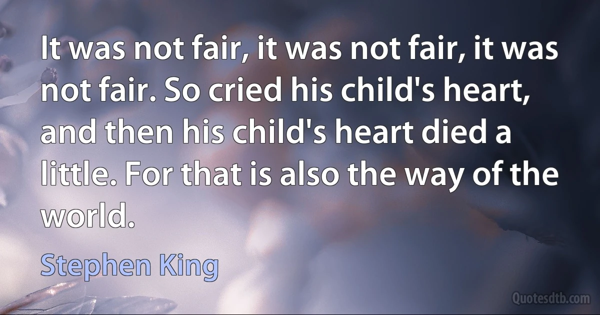 It was not fair, it was not fair, it was not fair. So cried his child's heart, and then his child's heart died a little. For that is also the way of the world. (Stephen King)