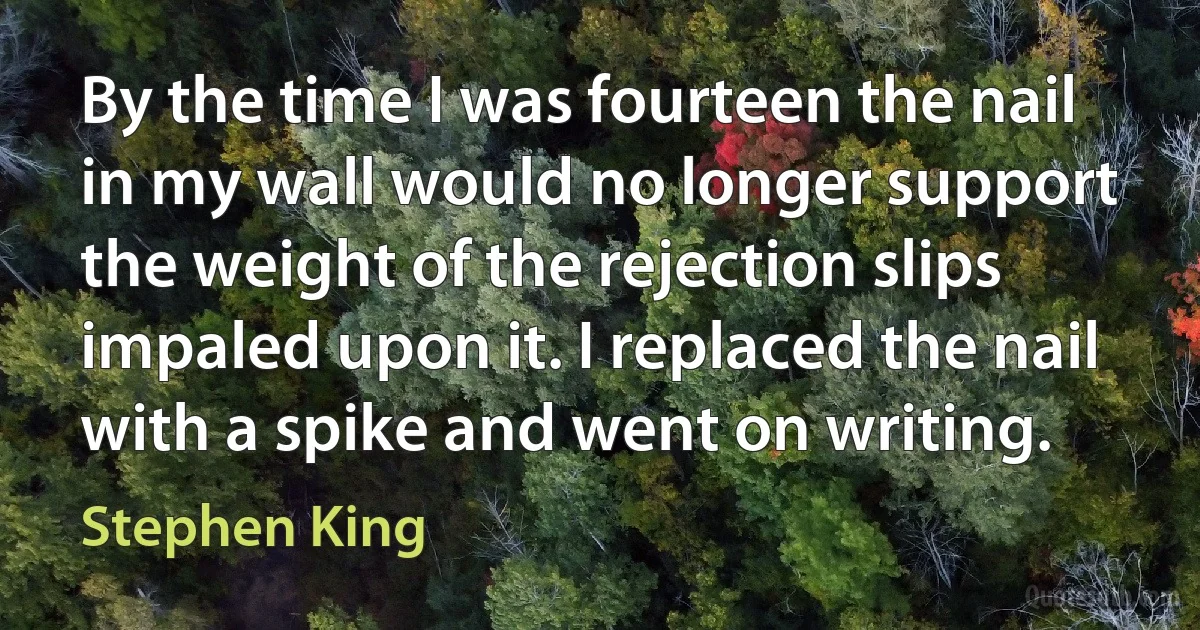 By the time I was fourteen the nail in my wall would no longer support the weight of the rejection slips impaled upon it. I replaced the nail with a spike and went on writing. (Stephen King)