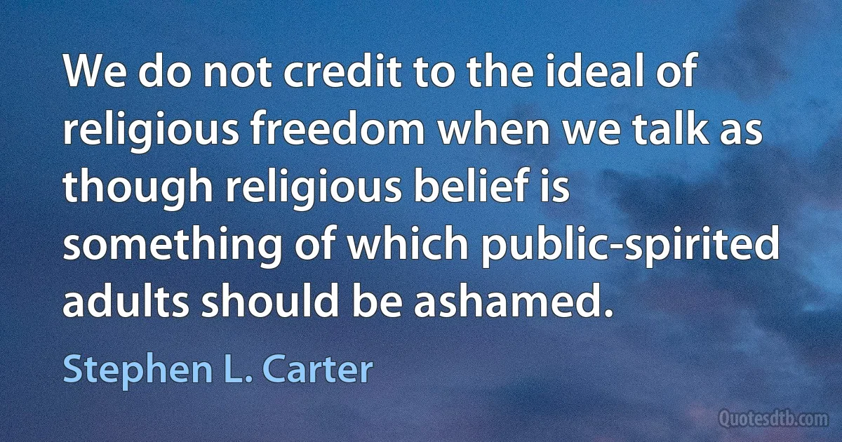 We do not credit to the ideal of religious freedom when we talk as though religious belief is something of which public-spirited adults should be ashamed. (Stephen L. Carter)